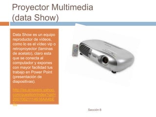 Proyector Multimedia
(data Show)
Data Show es un equipo
reproductor de vídeos,
como lo es el vídeo vip o
retroproyector (laminas
de acetato), claro esta
que se conecta al
computador y expones
con mayor facilidad tus
trabajo en Power Point
(presentación de
diapositivas).

http://es.answers.yahoo.
com/question/index?qid=
20070621114616AA4bE
3u
                            Sección 8
 