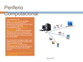 Periferio
Computacional
Los periféricos de
una computadora son aquellas
partes de hardware que se
encuentran tanto dentro como fuera
de una caja o gabinete,
encargándose de almacenar
información a modo
de memoria auxiliar de la memoria
principal, como en el caso de los
discos duros, o de comunicarse con
el mundo exterior, como en el caso
de los teclados.

En el caso de los discos duros, que
operan como memoria auxiliar de la
memoria RAM, sirven
para almacenar una enorme
cantidad de datos con la ventaja de
no borrarse en cada reinicio del
equipo.

http://www.mastermagazine.info/ter
mino/6273.php

                                      Sección 8
 