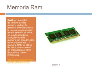 Memoria Ram

RAM son las siglas
de random access
memory, un tipo de
memoria de ordenador a
la que se puede acceder
aleatoriamente; es decir,
se puede acceder a
cualquier byte de
memoria sin acceder a los
bytes precedentes. La
memoria RAM es el tipo
de memoria más común
en ordenadores y otros
dispositivos como
impresoras.

http://www.masadelante.c
om/faqs/memoria-ram
                            Sección 8
 