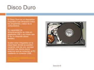 Disco Duro
El Disco Duro es un dispositivo
magnético que almacena todos
los programas y datos de la
computadora.

Su capacidad de
almacenamiento se mide en
gigabytes (GB) y es mayor que
la de un disquete (disco
flexible).

Suelen estar integrados en la
placa base donde se pueden
conectar más de uno, aunque
también hay discos duros
externos que se conectan al PC
mediante un conector USB.

http://www.masadelante.com/fa
qs/disco-duro


                                  Sección 8
 