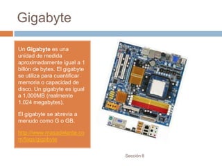 Gigabyte

Un Gigabyte es una
unidad de medida
aproximadamente igual a 1
billón de bytes. El gigabyte
se utiliza para cuantificar
memoria o capacidad de
disco. Un gigabyte es igual
a 1,000MB (realmente
1.024 megabytes).

El gigabyte se abrevia a
menudo como G o GB.

http://www.masadelante.co
m/faqs/gigabyte

                               Sección 8
 