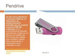 Pendrive

Un Pen Drive (PenDrive
o memoria USB) es un
dispositivo de
almacenamiento
extraíble que se conecta
al puerto USB del
ordenador. Es lo
suficientemente pequeño
para llevarlo contigo en un
llavero o el bolsillo, los
Pen Drives son ideales
para transferir música,
fotos, documentos e
información de un
ordenador a otro.

http://www.programaonline
.com/definicion-de-pen-
drive/                        Sección 8
 