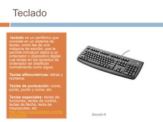 Teclado

 teclado es un periférico que
consiste en un sistema de
teclas, como las de una
máquina de escribir, que te
permite introducir datos a un
ordenador o dispositivo digital.
Las teclas en los teclados de
ordenador se clasifican
normalmente como sigue:
Teclas alfanuméricas: letras y
números.
Teclas de puntuación: coma,
punto, punto y coma, etc.
Teclas especiales: teclas de
funciones, teclas de control,
teclas de flecha, tecla de
mayúsculas, etc.
http://www.masadelante.com/fa
qs/teclado                         Sección 8
 
