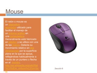 Mouse
El ratón o mouse es
un dispositivo
apuntador utilizado para
facilitar el manejo de
un entorno gráfico en
una computadora.
Generalmente está fabricado
en plástico y se utiliza con una
de las manos. Detecta su
movimiento relativo en dos
dimensiones por la superficie
plana en la que se apoya,
reflejándose habitualmente a
través de un puntero o flecha
en el monitor.
http://es.wikipedia.org/wiki/Rat
%C3%B3n_(inform%C3%A1tic           Sección 8
a)
 