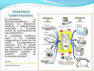 pEriférico
     computacionaL
En informática,               se
denomina periféricos a       los
aparatos y/o dispositivos
auxiliares e independientes
conectados      a     la unidad
central de procesamiento de
una computadora.
Se consideran periféricos
tanto     a    las    unidades
o dispositivos a través de los
cuales      la computadora se
comunica con el mundo
exterior, como a los sistemas
que almacenan o archivan la
información, sirviendo de
memoria        auxiliar       de
la memoria principal.

Extraído:
http://es.wikipedia.org/wiki/Perif%C3%A9rico_(inform%C3%A1tica)
22 de Octubre de 2012
 