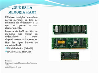 ¿Qué Es La
    mEmoria ram?
RAM son las siglas de random
access memory, un tipo de
memoria de ordenador a la
que     se    puede   acceder
aleatoriamente.
La memoria RAM es el tipo de
memoria más común en
ordenadores       y      otros
dispositivos como impresoras.
Hay dos tipos básicos de
memória RAM:
RAM dinámica (DRAM)
RAM estática (SRAM)


Extraído:
http://www.masadelante.com/faqs/memoria
-ram
22 de Octubre de 2012
 