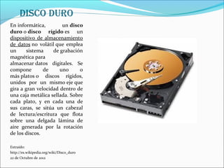 disco duro
En informática,        un disco
duro o disco rígido es un
dispositivo de almacenamiento
de datos no volátil que emplea
un      sistema    de grabación
magnética para
almacenar datos digitales. Se
compone        de     uno      o
más platos o discos rígidos,
unidos por un mismo eje que
gira a gran velocidad dentro de
una caja metálica sellada. Sobre
cada plato, y en cada una de
sus caras, se sitúa un cabezal
de lectura/escritura que flota
sobre una delgada lámina de
aire generada por la rotación
de los discos.

Extraído:
http://es.wikipedia.org/wiki/Disco_duro
22 de Octubre de 2012
 