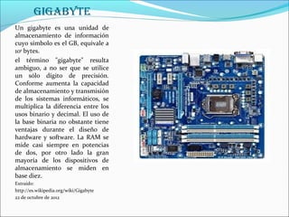 GiGabytE
Un gigabyte es una unidad de
almacenamiento de información
cuyo símbolo es el GB, equivale a
109 bytes.
el término "gigabyte" resulta
ambiguo, a no ser que se utilice
un sólo dígito de precisión.
Conforme aumenta la capacidad
de almacenamiento y transmisión
de los sistemas informáticos, se
multiplica la diferencia entre los
usos binario y decimal. El uso de
la base binaria no obstante tiene
ventajas durante el diseño de
hardware y software. La RAM se
mide casi siempre en potencias
de dos, por otro lado la gran
mayoría de los dispositivos de
almacenamiento se miden en
base diez.
Extraído:
http://es.wikipedia.org/wiki/Gigabyte
22 de octubre de 2012
 