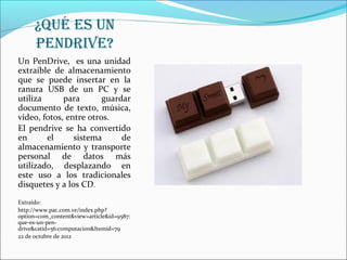 ¿Qué Es un
     pEndrivE?
Un PenDrive, es una unidad
extraíble de almacenamiento
que se puede insertar en la
ranura USB de un PC y se
utiliza      para       guardar
documento de texto, música,
video, fotos, entre otros.
El pendrive se ha convertido
en      el      sistema      de
almacenamiento y transporte
personal de datos más
utilizado, desplazando en
este uso a los tradicionales
disquetes y a los CD.
Extraído:
http://www.pac.com.ve/index.php?
option=com_content&view=article&id=9587:
que-es-un-pen-
drive&catid=56:computacion&Itemid=79
22 de octubre de 2012
 