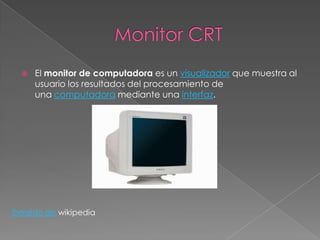    El monitor de computadora es un visualizador que muestra al
      usuario los resultados del procesamiento de
      una computadora mediante una interfaz.




Extraído de wikipedia
 