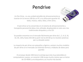 Pendrive
 Un Pen Drive, es una unidad extraíble de almacenamiento que se puede
insertar en la ranura USB de un PC y se utiliza para guardar documento de
                  texto, música, video, fotos, entre otros.

    El pen drive se ha convertido en el sistema de almacenamiento y
transporte personal de datos más utilizado, desplazando en este uso a los
                    tradicionales disquetes y a los CD.

Se pueden encontrar en el mercado fácilmente pen drive de 1, 2, 4, 8, 16,
32, 64, 128 y hasta 256 GB (a partir de los 64 GB ya no resultan prácticas
                         por su elevado costo).

La mayoría de pen drive son pequeños y ligeros y existen muchos modelos
 de pen drive en el mercado con distintas formas y módulos de datos para
                                guardar.

   El arranque desde USB tiene la ventaja que esta muy extendido en
computadores nuevos; un conector USB ocupa mucho menos que un lector
          de CD-ROM y una disquetera y es mucho más barato.
 