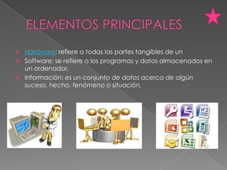    Hardware: refiere a todas las partes tangibles de un
   Software: se refiere a los programas y datos almacenados en
    un ordenador.
   Información: es un conjunto de datos acerca de algún
    suceso, hecho, fenómeno o situación,
 