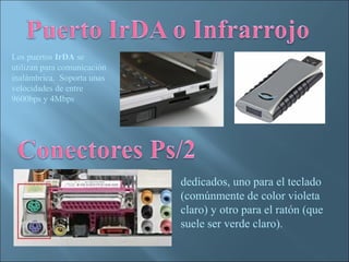 Los puertos IrDA se
utilizan para comunicación
inalámbrica. Soporta unas
velocidades de entre
9600bps y 4Mbps




                             dedicados, uno para el teclado
                             (comúnmente de color violeta
                             claro) y otro para el ratón (que
                             suele ser verde claro).
 