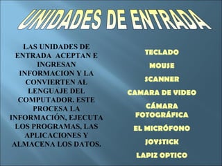 LAS UNIDADES DE
  ENTRADA ACEPTAN E       TECLADO
       INGRESAN            MOUSE
   INFORMACION Y LA
     CONVIERTEN AL        SCANNER
     LENGUAJE DEL      CAMARA DE VIDEO
   COMPUTADOR. ESTE
      PROCESA LA          CÁMARA
INFORMACIÓN, EJECUTA    FOTOGRÁFICA
  LOS PROGRAMAS, LAS    EL MICRÓFONO
    APLICACIONES Y
 ALMACENA LOS DATOS.      JOYSTICK
                        LAPIZ OPTICO
 