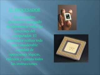 EL PROCESADOR
      Es un cerebro
 electrónico encargado
de administrar todas las
      funciones del
     computador. El
procesador realiza toda
    una considerable
       cantidad de
  operaciones lógicas,
cálculos y ejecuta todas
    las instrucciones.
 