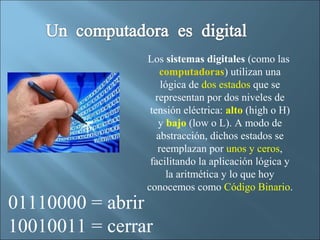 Los sistemas digitales (como las
                    computadoras) utilizan una
                    lógica de dos estados que se
                  representan por dos niveles de
                 tensión eléctrica: alto (high o H)
                   y bajo (low o L). A modo de
                   abstracción, dichos estados se
                   reemplazan por unos y ceros,
                 facilitando la aplicación lógica y
                     la aritmética y lo que hoy
                conocemos como Código Binario.
01110000 = abrir
10010011 = cerrar
 