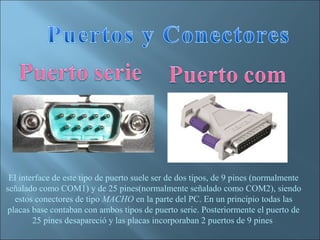El interface de este tipo de puerto suele ser de dos tipos, de 9 pines (normalmente
señalado como COM1) y de 25 pines(normalmente señalado como COM2), siendo
  estos conectores de tipo MACHO en la parte del PC. En un principio todas las
placas base contaban con ambos tipos de puerto serie. Posteriormente el puerto de
        25 pines desapareció y las placas incorporaban 2 puertos de 9 pines
 