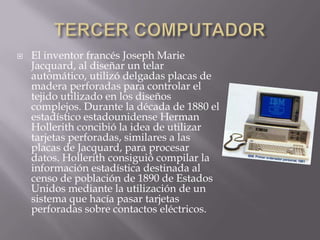    El inventor francés Joseph Marie
    Jacquard, al diseñar un telar
    automático, utilizó delgadas placas de
    madera perforadas para controlar el
    tejido utilizado en los diseños
    complejos. Durante la década de 1880 el
    estadístico estadounidense Herman
    Hollerith concibió la idea de utilizar
    tarjetas perforadas, similares a las
    placas de Jacquard, para procesar
    datos. Hollerith consiguió compilar la
    información estadística destinada al
    censo de población de 1890 de Estados
    Unidos mediante la utilización de un
    sistema que hacía pasar tarjetas
    perforadas sobre contactos eléctricos.
 