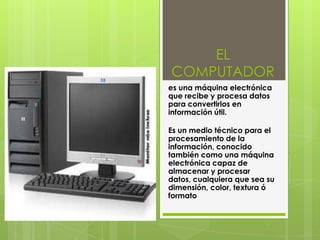 EL
COMPUTADOR
es una máquina electrónica
que recibe y procesa datos
para convertirlos en
información útil.
Es un medio técnico para el
procesamiento de la
información, conocido
también como una máquina
electrónica capaz de
almacenar y procesar
datos, cualquiera que sea su
dimensión, color, textura ó
formato
 
