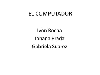 EL COMPUTADOR
Ivon Rocha
Johana Prada
Gabriela Suarez
 