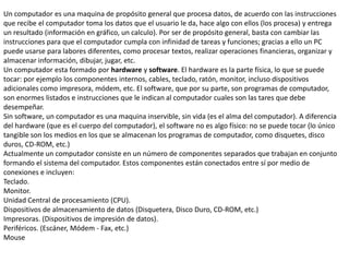 Un computador es una maquina de propósito general que procesa datos, de acuerdo con las instrucciones
que recibe el computador toma los datos que el usuario le da, hace algo con ellos (los procesa) y entrega
un resultado (información en gráfico, un calculo). Por ser de propósito general, basta con cambiar las
instrucciones para que el computador cumpla con infinidad de tareas y funciones; gracias a ello un PC
puede usarse para labores diferentes, como procesar textos, realizar operaciones financieras, organizar y
almacenar información, dibujar, jugar, etc.
Un computador esta formado por hardware y software. El hardware es la parte física, lo que se puede
tocar: por ejemplo los componentes internos, cables, teclado, ratón, monitor, incluso dispositivos
adicionales como impresora, módem, etc. El software, que por su parte, son programas de computador,
son enormes listados e instrucciones que le indican al computador cuales son las tares que debe
desempeñar.
Sin software, un computador es una maquina inservible, sin vida (es el alma del computador). A diferencia
del hardware (que es el cuerpo del computador), el software no es algo físico: no se puede tocar (lo único
tangible son los medios en los que se almacenan los programas de computador, como disquetes, disco
duros, CD-ROM, etc.)
Actualmente un computador consiste en un número de componentes separados que trabajan en conjunto
formando el sistema del computador. Estos componentes están conectados entre sí por medio de
conexiones e incluyen:
Teclado.
Monitor.
Unidad Central de procesamiento (CPU).
Dispositivos de almacenamiento de datos (Disquetera, Disco Duro, CD-ROM, etc.)
Impresoras. (Dispositivos de impresión de datos).
Periféricos. (Escáner, Módem - Fax, etc.)
Mouse
 