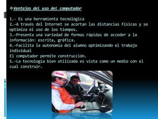 Ventajas del uso del computador
1.- Es una herramienta tecnológica
2.-A través del Internet se acortan las distancias físicas y se
optimiza el uso de los tiempos.
3.-Presenta una variedad de formas rápidas de acceder a la
información: escrita, gráfica.
4.-Facilita la autonomía del alumno optimizando el trabajo
individual
El computador permite construcción.
5.-La tecnología bien utilizada es vista como un medio con el
cual construir.

 