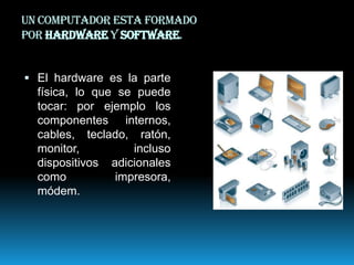 Un computador esta formado
por hardware y software.
 El hardware es la parte

física, lo que se puede
tocar: por ejemplo los
componentes internos,
cables, teclado, ratón,
monitor,
incluso
dispositivos adicionales
como
impresora,
módem.

 
