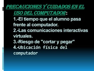 PRECAUCIONES Y CUIDADOS EN EL
USO DEL COMPUTADOR:
1.-El tiempo que el alumno pasa
frente al computador.
2.-Las comunicaciones interactivas
virtuales.
3.-Riesgo de "cortar y pegar"
4.-Ubicación física del
computador

 