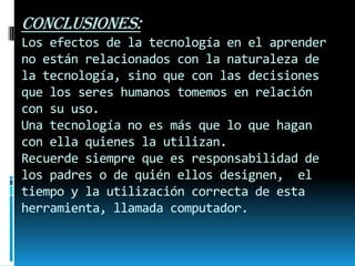CONCLUSIONES:
Los efectos de la tecnología en el aprender
no están relacionados con la naturaleza de
la tecnología, sino que con las decisiones
que los seres humanos tomemos en relación
con su uso.
Una tecnología no es más que lo que hagan
con ella quienes la utilizan.
Recuerde siempre que es responsabilidad de
los padres o de quién ellos designen, el
tiempo y la utilización correcta de esta
herramienta, llamada computador.

 