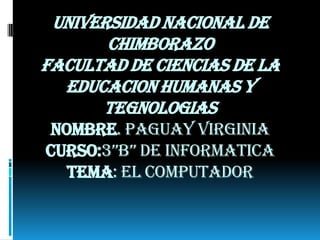 UNIVERSIDAD NACIONAL DE
CHIMBORAZO
FACULTAD DE CIENCIAS DE LA
EDUCACION HUMANAS Y
TEGNOLOGIAS
NOMBRE. PAGUAY VIRGINIA
CURSO:3”B” DE INFORMATICA
TEMA: EL COMPUTADOR

 