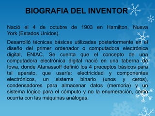 BIOGRAFIA DEL INVENTOR
Nació el 4 de octubre de 1903 en Hamilton, Nueva
York (Estados Unidos).

Desarrolló técnicas básicas utilizadas posteriormente en el
diseño del primer ordenador o computadora electrónica
digital, ENIAC. Se cuenta que el concepto de una
computadora electrónica digital nació en una taberna de
Iowa, donde Atanassoff definió los 4 preceptos básicos para
tal aparato, que usaría: electricidad y componentes
electrónicos, un sistema binario (unos y ceros),
condensadores para almacenar datos (memoria) y un
sistema lógico para el cómputo y no la enumeración, como
ocurría con las máquinas análogas.

 