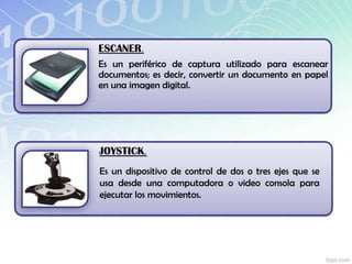 ESCANER.
Es un periférico de captura utilizado para escanear
documentos; es decir, convertir un documento en papel
en una imagen digital.
JOYSTICK.
Es un dispositivo de control de dos o tres ejes que se
usa desde una computadora o video consola para
ejecutar los movimientos.
 