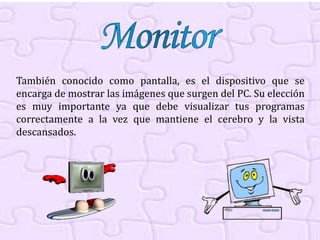 También conocido como pantalla, es el dispositivo que se
encarga de mostrar las imágenes que surgen del PC. Su elección
es muy importante ya que debe visualizar tus programas
correctamente a la vez que mantiene el cerebro y la vista
descansados.
 