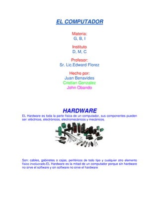 EL COMPUTADOR 
Materia: 
G, B, I 
Instituto 
D, M, C 
Profesor: 
Sr. Lic.Edward Florez 
Hecho por: 
Juan Benavides 
Cristian Gonzalez 
John Obando 
HARDWARE 
EL Hardware es toda la parte física de un computador, sus componentes pueden 
ser: eléctricos, electrónicos, electromecánicos y mecánicos. 
Son: cables, gabinetes o cajas, periféricos de todo tipo y cualquier otro elemento 
físico involucrado.EL Hardware es la mitad de un computador porque sin hardware 
no sirve el software y sin software no sirve el hardware 
 