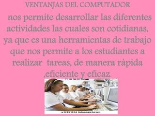VENTANJAS DEL COMPUTADOR
nos permite desarrollar las diferentes
actividades las cuales son cotidianas,
ya que es una herramientas de trabajo
que nos permite a los estudiantes a
realizar tareas, de manera rápida
,eficiente y eficaz.
 