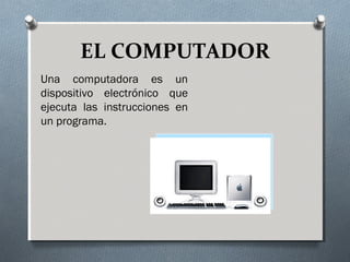 EL COMPUTADOR 
Una computadora es un 
dispositivo electrónico que 
ejecuta las instrucciones en 
un programa. 
 