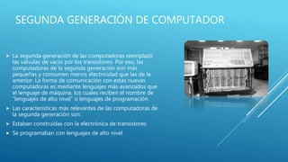SEGUNDA GENERACIÓN DE COMPUTADOR
 La segunda generación de las computadoras reemplazó
las válvulas de vacío por los transistores. Por eso, las
computadoras de la segunda generación son más
pequeñas y consumen menos electricidad que las de la
anterior. La forma de comunicación con estas nuevas
computadoras es mediante lenguajes más avanzados que
el lenguaje de máquina, los cuales reciben el nombre de
“lenguajes de alto nivel” o lenguajes de programación.
 Las características más relevantes de las computadoras de
la segunda generación son:
 Estaban construidas con la electrónica de transistores
 Se programaban con lenguajes de alto nivel
 