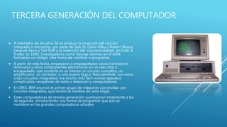 TERCERA GENERACIÓN DEL COMPUTADOR
 A mediados de los años 60 se produjo la invención del circuito
integrado o microchip, por parte de Jack St. Claire Kilby y Robert Noyce.
Después llevó a Ted Hoff a la invención del microprocesador, en Intel. A
finales de 1960, investigadores como George Gamow en el ADN
formaban un código, otra forma de codificar o programar.
 A partir de esta fecha, empezaron a empaquetarse varios transistores
diminutos y otros componentes electrónicos en un solo chip o
encapsulado, que contenía en su interior un circuito completo: un
amplificador, un oscilador, o una puerta lógica. Naturalmente, con estos
chips (circuitos integrados) era mucho más fácil montar aparatos
complicados: receptores de radio o televisión y computadoras.
 En 1965, IBM anunció el primer grupo de máquinas construidas con
circuitos integrados, que recibió el nombre de serie Edgar.
 Estas computadoras de tercera generación sustituyeron totalmente a los
de segunda, introduciendo una forma de programar que aún se
mantiene en las grandes computadoras actuales
 