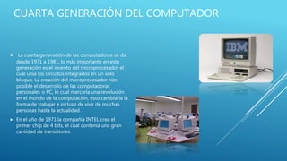 CUARTA GENERACIÓN DEL COMPUTADOR
 La cuarta generación de las computadoras se da
desde 1971 a 1981, lo más importante en esta
generación es el invento del microprocesador el
cual unía los circuitos integrados en un solo
bloque. La creación del microprocesador hizo
posible el desarrollo de las computadoras
personales o PC, lo cual marcaría una revolución
en el mundo de la computación, esto cambiaría la
forma de trabajar e incluso de vivir de muchas
personas hasta la actualidad.
 En el año de 1971 la compañía INTEL crea el
primer chip de 4 bits, el cual contenía una gran
cantidad de transistores.
 