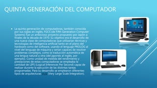 QUINTA GENERACIÓN DEL COMPUTADOR
 La quinta generación de computadoras, también conocida
por sus siglas en inglés, FGCS (de Fifth Generation Computer
Systems) fue un ambicioso proyecto propuesto por Japón a
finales de la década de 1970. Su objetivo era el desarrollo de
una nueva clase de computadoras que utilizarían técnicas y
tecnologías de inteligencia artificial tanto en el plano del
hardware como del software, usando el lenguaje PROLOG al
nivel del lenguaje de máquina y serían capaces de resolver
problemas complejos, como la traducción automática de
una lengua natural a otra (del japonés al inglés, por
ejemplo). Como unidad de medida del rendimiento y
prestaciones de estas computadoras se empleaba la
cantidad de LIPS (Logical Inferences Per Second) capaz de
realizar durante la ejecución de las distintas tareas
programadas. Para su desarrollo se emplearon diferentes
tipos de arquitecturas VLSI (Very Large Scale Integration).
 
