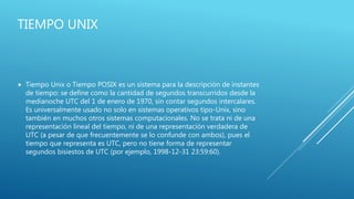 TIEMPO UNIX
 Tiempo Unix o Tiempo POSIX es un sistema para la descripción de instantes
de tiempo: se define como la cantidad de segundos transcurridos desde la
medianoche UTC del 1 de enero de 1970, sin contar segundos intercalares.
Es universalmente usado no solo en sistemas operativos tipo-Unix, sino
también en muchos otros sistemas computacionales. No se trata ni de una
representación lineal del tiempo, ni de una representación verdadera de
UTC (a pesar de que frecuentemente se lo confunde con ambos), pues el
tiempo que representa es UTC, pero no tiene forma de representar
segundos bisiestos de UTC (por ejemplo, 1998-12-31 23:59:60).
 