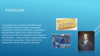 PASCALINA
La pascalina fue la primera calculadora que
funcionaba a base de ruedas y engranajes,
inventada en 1642 por el filósofo y matemático
francés Blaise Pascal (1623-1662). El primer
nombre que le dio a su invención fue «máquina
de aritmética». Luego la llamó «rueda pascalina»,
y finalmente «pascalina». Este invento es el
antepasado remoto del actual ordenador.
 