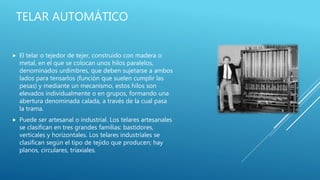 TELAR AUTOMÁTICO
 El telar o tejedor de tejer, construido con madera o
metal, en el que se colocan unos hilos paralelos,
denominados urdimbres, que deben sujetarse a ambos
lados para tensarlos (función que suelen cumplir las
pesas) y mediante un mecanismo, estos hilos son
elevados individualmente o en grupos, formando una
abertura denominada calada, a través de la cual pasa
la trama.
 Puede ser artesanal o industrial. Los telares artesanales
se clasifican en tres grandes familias: bastidores,
verticales y horizontales. Los telares industriales se
clasifican según el tipo de tejido que producen; hay
planos, circulares, triaxiales.
 