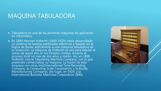 MAQUINA TABULADORA
 Tabuladora es una de las primeras máquinas de aplicación
en informática.
 En 1890 Herman Hollerith (1860-1929) había desarrollado
un sistema de tarjetas perforadas eléctricas y basado en la
lógica de Boole, aplicándolo a una máquina tabuladora de
su invención. La máquina de Hollerith se usó para tabular el
censo de aquel año en los Estados Unidos, durante el
proceso total no más de dos años y medio. Así, en 1896,
Hollerith crea la Tabulating Machine Company, con la que
pretendía comercializar su máquina. La fusión de esta
empresa con otras tres(International Time Recording
Company, la Computing Scale Corporation, y la Bundy
Manufacturing Company), dio lugar, en 1924, a la
International Business Machines Corporation (IBM).
 