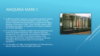 MAQUINA MARK 1
 El IBM Automatic Sequence Controlled Calculator (ASCC),
más conocido como Harvard Mark I o Mark I, fue el
primer ordenador electromecánico, construido en IBM y
enviado a Harvard en 1944. Tenía 760.000 ruedas y 800
kilómetros de cable y se basaba en la máquina analítica
de Charles Babbage.
 El computador empleaba señales electromagnéticas para
mover las partes mecánicas. Esta máquina era lenta
(tomaba de 3 a 5 segundos por cálculo) e inflexible (la
secuencia de cálculos no se podía cambiar); pero
ejecutaba operaciones matemáticas básicas y cálculos
complejos de ecuaciones sobre el movimiento
parabólico.
 Funcionaba con relés, se programaba con interruptores y
leía los datos de cintas de papel perforado.
 