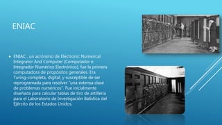ENIAC
 ENIAC , un acrónimo de Electronic Numerical
Integrator And Computer (Computador e
Integrador Numérico Electrónico), fue la primera
computadora de propósitos generales. Era
Turing-completa, digital, y susceptible de ser
reprogramada para resolver “una extensa clase
de problemas numéricos”. Fue inicialmente
diseñada para calcular tablas de tiro de artillería
para el Laboratorio de Investigación Balística del
Ejército de los Estados Unidos.
 