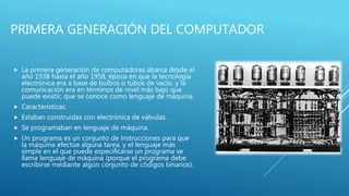 PRIMERA GENERACIÓN DEL COMPUTADOR
 La primera generación de computadoras abarca desde el
año 1938 hasta el año 1958, época en que la tecnología
electrónica era a base de bulbos o tubos de vacío, y la
comunicación era en términos de nivel más bajo que
puede existir, que se conoce como lenguaje de máquina.
 Características:
 Estaban construidas con electrónica de válvulas.
 Se programaban en lenguaje de máquina.
 Un programa es un conjunto de instrucciones para que
la máquina efectúe alguna tarea, y el lenguaje más
simple en el que puede especificarse un programa se
llama lenguaje de máquina (porque el programa debe
escribirse mediante algún conjunto de códigos binarios).
 