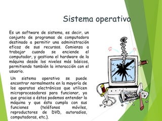 Un sistema operativo se puede
encontrar normalmente en la mayoría de
los aparatos electrónicos que utilicen
microprocesadores para funcionar, ya
que gracias a éstos podemos entender la
máquina y que ésta cumpla con sus
funciones (teléfonos móviles,
reproductores de DVD, autoradios,
computadoras, etc.).
Es un software de sistema, es decir, un
conjunto de programas de computadora
destinado a permitir una administración
eficaz de sus recursos. Comienza a
trabajar cuando se enciende el
computador, y gestiona el hardware de la
máquina desde los niveles más básicos,
permitiendo también la interacción con el
usuario.
Sistema operativo
 