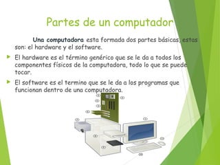 Partes de un computador
Una computadora esta formada dos partes básicas, estas
son: el hardware y el software.
 El hardware es el término genérico que se le da a todos los
componentes físicos de la computadora, todo lo que se puede
tocar.
 El software es el termino que se le da a los programas que
funcionan dentro de una computadora.
 