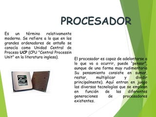 Es un término relativamente
moderno. Se refiere a lo que en los
grandes ordenadores de antaño se
conocía como Unidad Central de
Proceso UCP (CPU "Central Processin
Unit" en la literatura inglesa).  El procesador es capaz de adelantarse a
lo que va a ocurrir, puede “pensar”,
aunque de una forma muy rudimentaria
Su pensamiento consiste en sumar,
restar, multiplicar y dividir
principalmente). Aquí entran en juego
las diversas tecnologías que se emplean
en función de las diferentes
generaciones de procesadores
existentes.
PROCESADOR
 